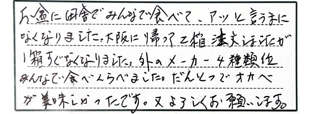 お盆に田舎でみんなで食べて、アッと言うまになくなりました。大阪に帰って2箱注文しましたが1箱すぐなくなりました。外のメーカー4位みんなで食べくらべました。だんとつでオカベが美味しかったです。又よろしくお願いします。